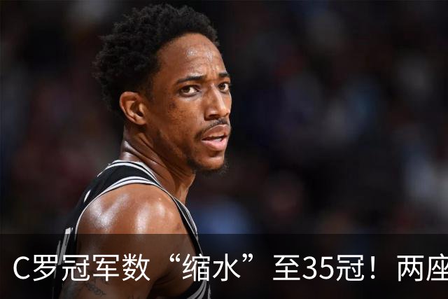 C罗冠军数“缩水”至35冠!两座错算奖杯被剔除,37冠神迹成乌龙